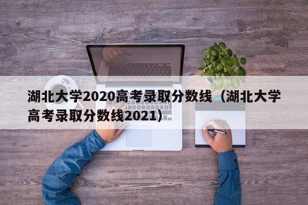 湖北大学2020高考录取分数线（湖北大学高考录取分数线2021）