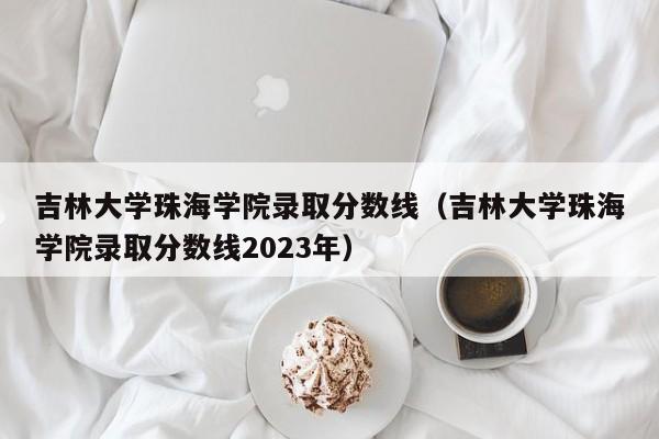 吉林大学珠海学院录取分数线（吉林大学珠海学院录取分数线2023年）