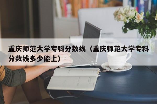 重庆师范大学专科分数线（重庆师范大学专科分数线多少能上）