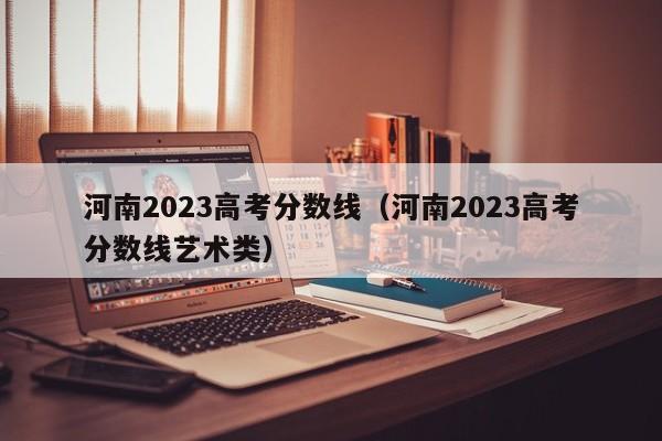 河南2023高考分数线（河南2023高考分数线艺术类）