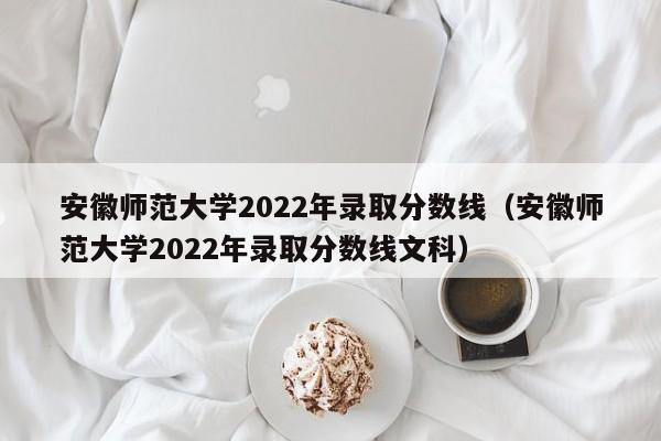 安徽师范大学2022年录取分数线（安徽师范大学2022年录取分数线文科）