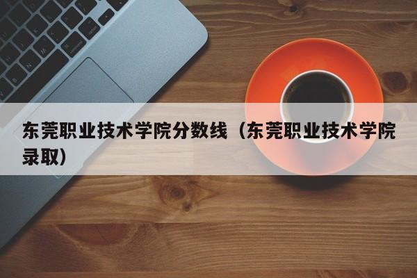 东莞职业技术学院分数线（东莞职业技术学院录取）