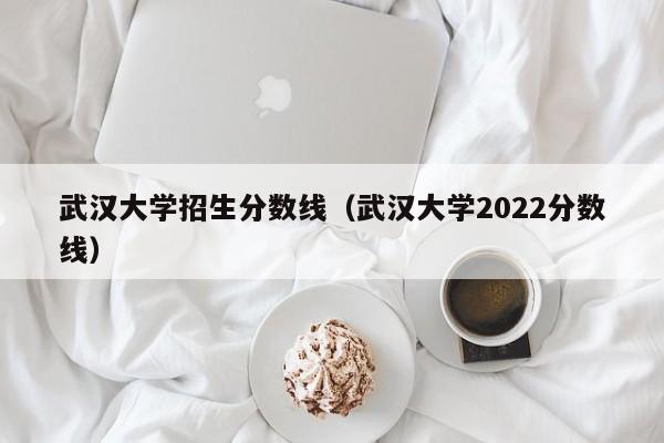 武汉大学招生分数线（武汉大学2022分数线）