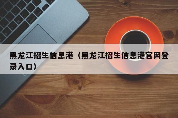 黑龙江招生信息港（黑龙江招生信息港官网登录入口）