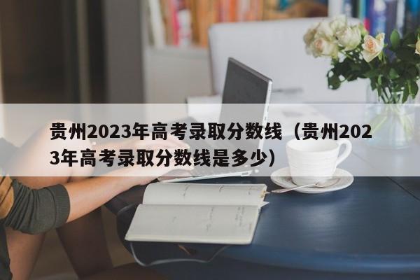 贵州2023年高考录取分数线（贵州2023年高考录取分数线是多少）