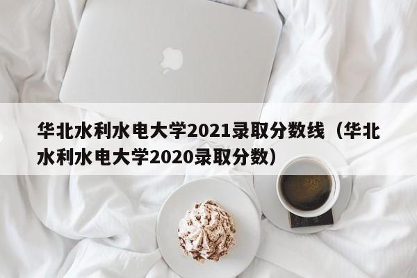 华北水利水电大学2021录取分数线（华北水利水电大学2020录取分数）