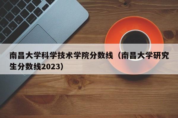 南昌大学科学技术学院分数线（南昌大学研究生分数线2023）