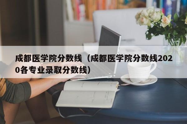 成都医学院分数线（成都医学院分数线2020各专业录取分数线）