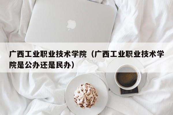 广西工业职业技术学院（广西工业职业技术学院是公办还是民办）