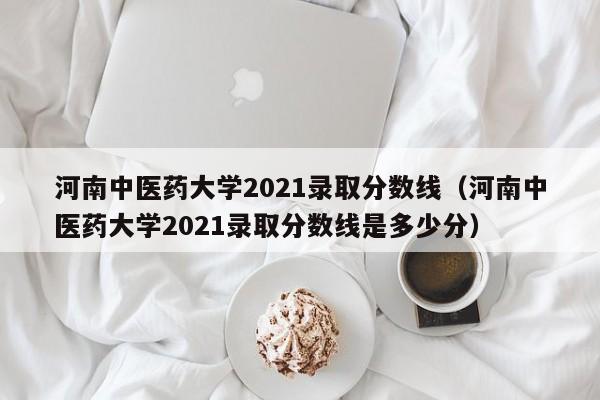 河南中医药大学2021录取分数线（河南中医药大学2021录取分数线是多少分）