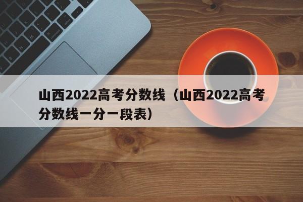 山西2022高考分数线（山西2022高考分数线一分一段表）