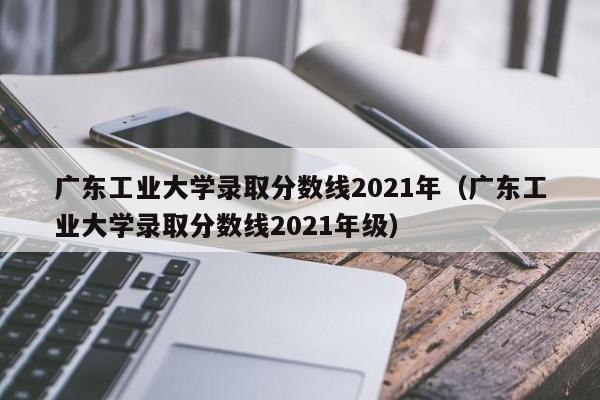 广东工业大学录取分数线2021年（广东工业大学录取分数线2021年级）