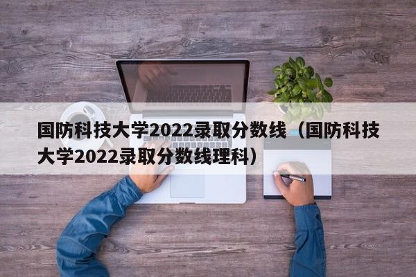 国防科技大学2022录取分数线（国防科技大学2022录取分数线理科）