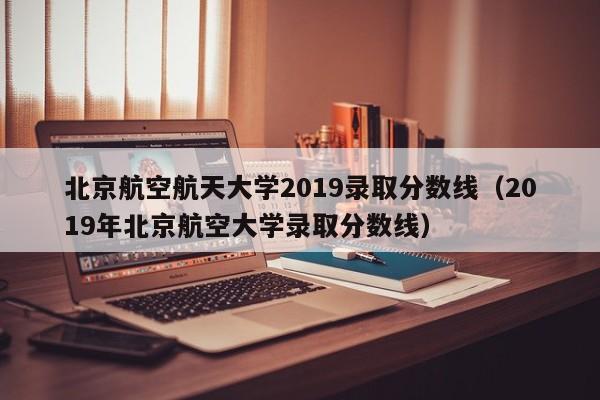 北京航空航天大学2019录取分数线（2019年北京航空大学录取分数线）