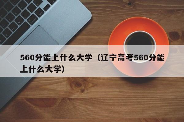 560分能上什么大学（辽宁高考560分能上什么大学）