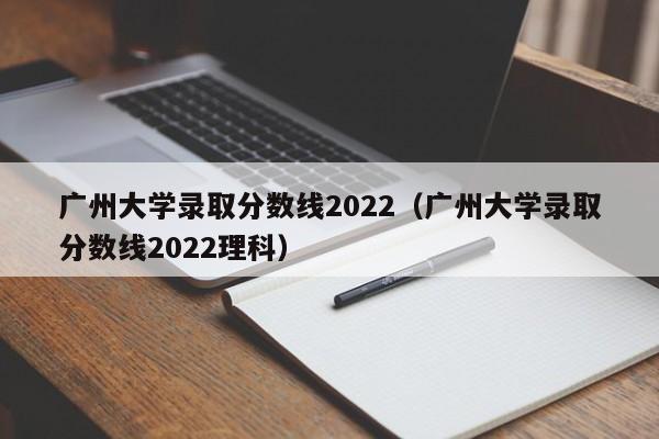 广州大学录取分数线2022（广州大学录取分数线2022理科）