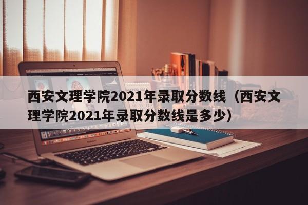 西安文理学院2021年录取分数线（西安文理学院2021年录取分数线是多少）