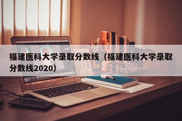 福建医科大学录取分数线（福建医科大学录取分数线2020）