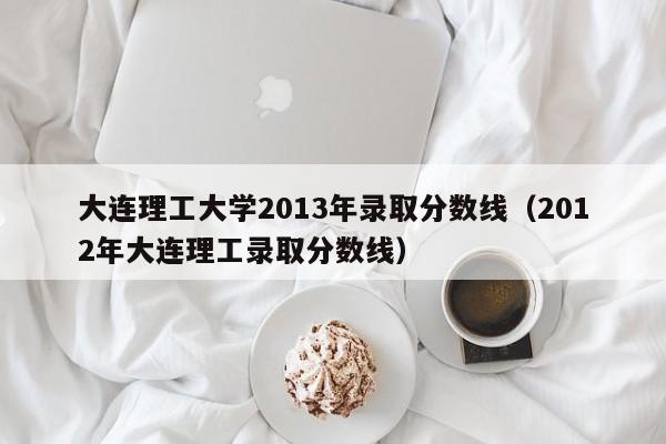 大连理工大学2013年录取分数线（2012年大连理工录取分数线）