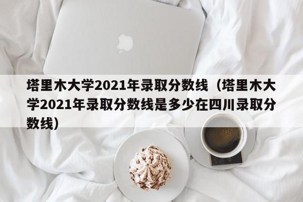 塔里木大学2021年录取分数线（塔里木大学2021年录取分数线是多少在四川录取分数线）